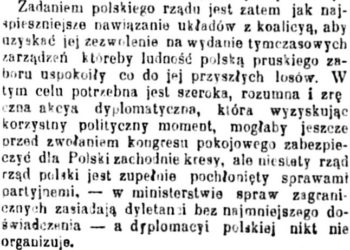 Zadaniem polskiego rządu jest zatem jak najspieszniejsze nawiązanie układów z koalicyą, aby uzyskać jej zezwolenie na wydanie tymczasowych zarządzeń, któreby ludność polską pruskiego zaboru uspokoiły co do jej przyszłych losów. W tym celu potrzebna jest szeroka, rozumna i zręczna akcya dyplomatyczna, która wyzyskując korzystny polityczny moment, mogłaby jeszcze przed zwołaniem kongresu pokojowego zabezpieczyć dla Polski zachodnie kresy, ale niestety rząd polski jest zupełnie pochłonięty sprawami partyjnemi - w ministerstwie spraw zagranicznych zasiadają dyletanci bez najmniejszego doświadczenia - a dyplomacyi polskiej nikt nie organizuje.