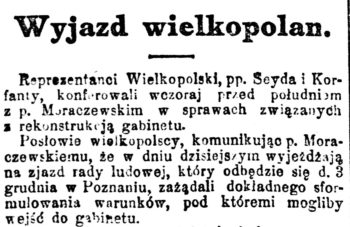 Nagłówek: "Wyjazd wielkopolan". Treść: "Reprezentanci Wielkopolski, pp. Seyda i Korfanty, konferowali wczoraj przed południem z p. Moraczewskim w sprawach związanych z rekonstrukcją Gabinetu. Posłowie wielkopolscy, komunikując p. Moraczewskiemu, że w dniu dzisiejszym wyjeżdżają na zjazd rady ludowej, który odbędzie się d. 3 grudnia w Poznaniu, zażądali dokładnego sformułowania warunków, pod któremi mogliby wejść do gabinetu".